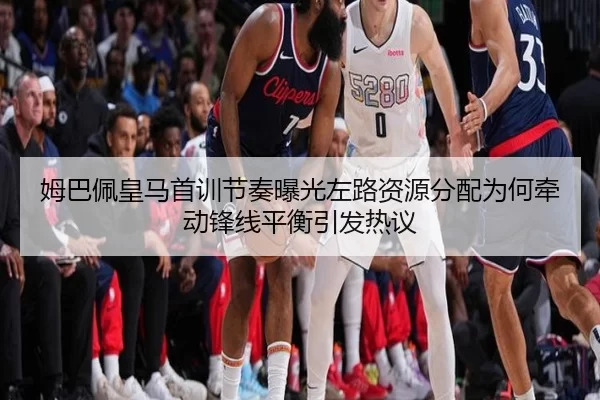 姆巴佩皇马首训节奏曝光左路资源分配为何牵动锋线平衡引发热议