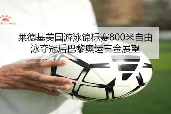 莱德基美国游泳锦标赛800米自由泳夺冠后巴黎奥运三金展望